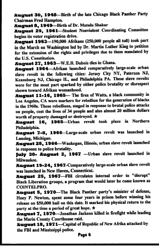 Nugust 30, 1948—Birth of the late Chicago Black Panther Party Chairman Fred Hampton.  Nugust 8, 1949—Birth of Dr. Mutulu Shakur  August 29, 1961—Student Noaviolent Coordinating Committee begins its voter registration drive.  Rugust 1963—190,000 Afrikans (250,000 people all tol) took part in the March on Washington led by Dr. Martin Luther King to petition for the extension of the rights and privileges due to them mandated by the US. Constitution.  August 27, 1963—W.EB, Dubois dies in Ghana.  August 1964—Afrikan Isunched comparatively large-scale urban slave revolt in the following cities: Jersey City NY, Paterson NJ, Keansburg NJ, Chicago IL, and Philadelphia PA. These slave revolts were for the most part sparked by either police brutality or disrespect shown toward Afrikan womanbood.  Kugust 11-16, 1965— The fires of Watts, a black community in Los Angeles, CA were markers for rebelfion for the generation of blacks in the 1960s. These rebellions, staged in response to brutal police attacks on people, cost the lives of 34 people and also almost 20 million dollars ‘worth of property damaged or destroyed. %  Kugust 16, 1965 Urban revolt took place in Northern Philadelphia.  Rugust 7-8, 1966—Largescale urban revolt was launched in Lansing, Michigan.  August 28, 1966—Waukegan, ilinois, urban slave revolt launched in response to police brutality.  July 30- August 2, 1967 —Urban slave revolt launched in Milwaukee.  August 19-24, 1967-Comparstively large-scale urban slave revolt was launched in New Haven, Connecticut.  August 25, 1967—FBI circulates internal order to "disrupt” Black Liberation groups, a program that would later be come known as COINTELPRO.  Hugust 5, 1970—The Black Panther party’s minister of defense, Huey P. Newton, spent some four years in prison before winning his release on $50,000 bail on this date. It marked his physical retura to the party at the time a period of great hope. %  Kugust 7, 1970—Jonathan Jackson killed in firefight while leading the Marin County Courthouse raid.  Nugust 18, 197 1—Capital of Republic of New Afrika attacked by the FBI and Mississippi police.  Page &  